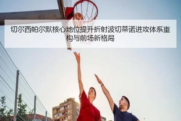 切尔西帕尔默核心地位提升折射波切蒂诺进攻体系重构与前场新格局