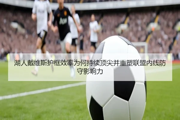 湖人戴维斯护框效率为何持续顶尖并重塑联盟内线防守影响力