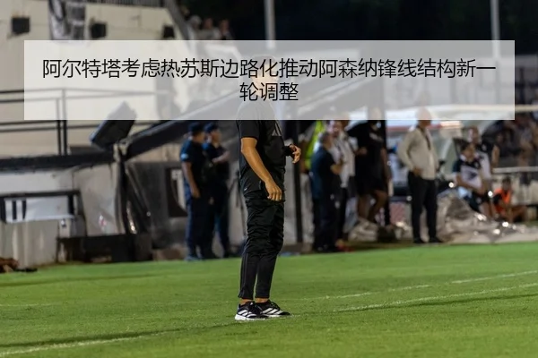 阿尔特塔考虑热苏斯边路化推动阿森纳锋线结构新一轮调整